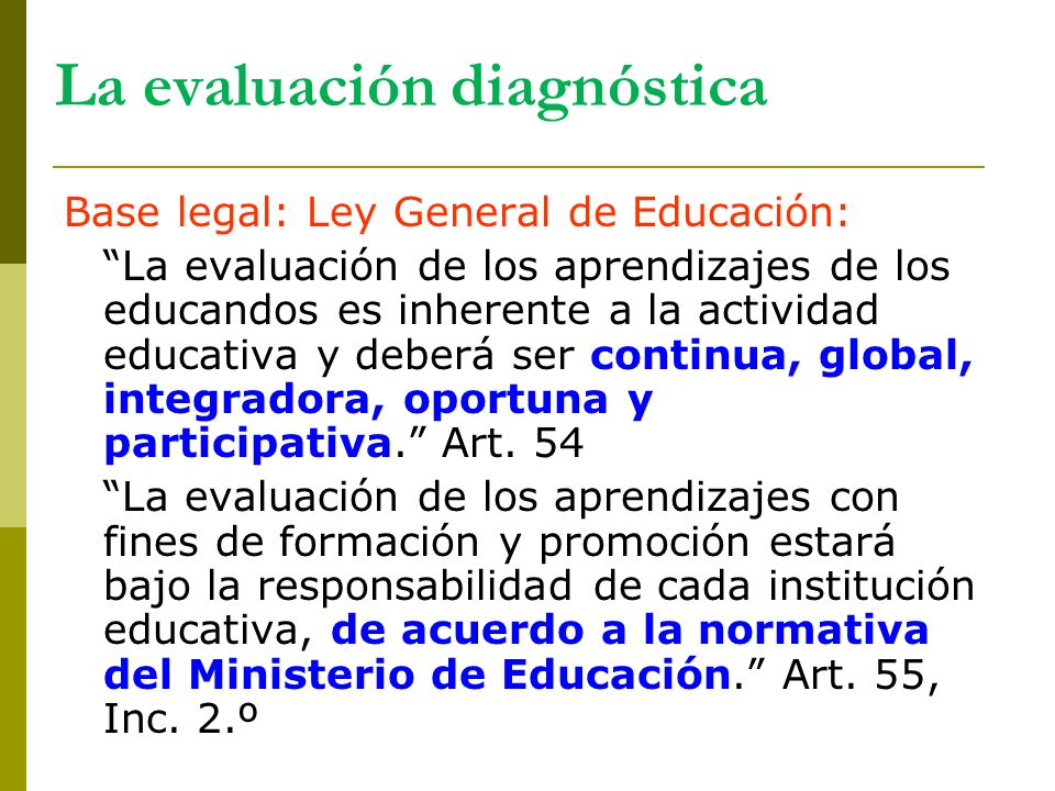 La evaluación diagnóstica Base legal: Ley General de Educación: La evaluación de los aprendizajes de los educandos es inherente a la actividad educativa y deberá ser continua, global, integradora, oportuna y participativa. Art.