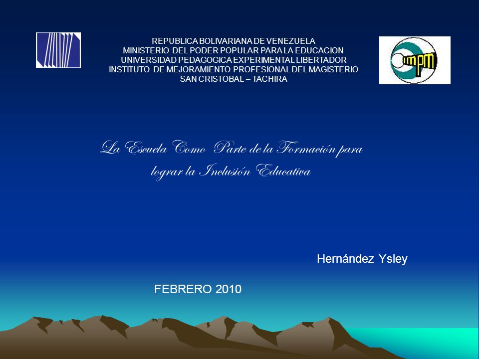 REPUBLICA BOLIVARIANA DE VENEZUELA MINISTERIO DEL PODER POPULAR PARA LA EDUCACION UNIVERSIDAD PEDAGOGICA EXPERIMENTAL LIBERTADOR INSTITUTO DE MEJORAMIENTO PROFESIONAL DEL MAGISTERIO SAN CRISTOBAL – TACHIRA La Escuela Como Parte de la Formación para lograr la Inclusión Educativa Hernández Ysley FEBRERO 2010
