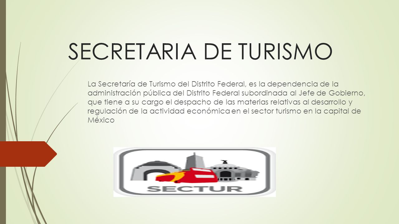 SECRETARIA DE TURISMO La Secretaría de Turismo del Distrito Federal, es la dependencia de la administración pública del Distrito Federal subordinada al Jefe de Gobierno, que tiene a su cargo el despacho de las materias relativas al desarrollo y regulación de la actividad económica en el sector turismo en la capital de México