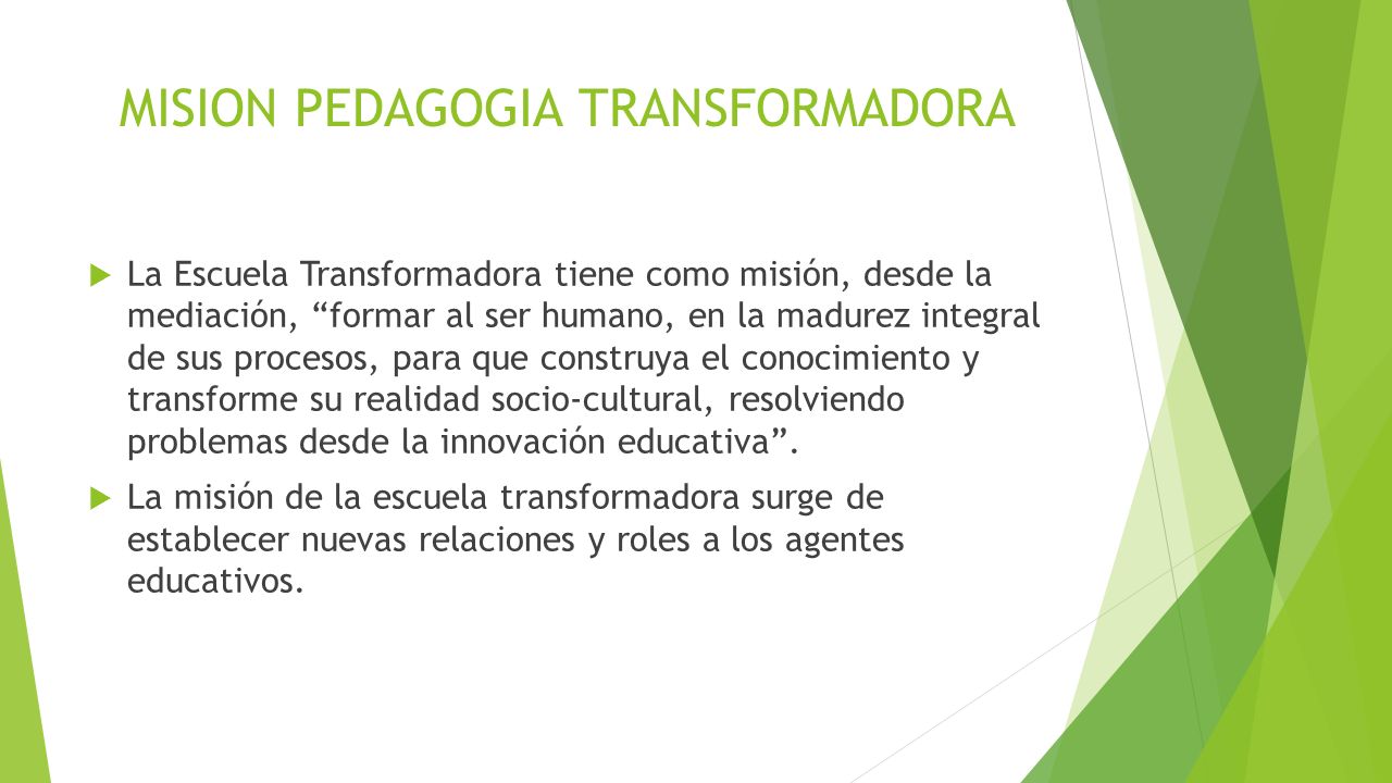 MISION PEDAGOGIA TRANSFORMADORA  La Escuela Transformadora tiene como misión, desde la mediación, formar al ser humano, en la madurez integral de sus procesos, para que construya el conocimiento y transforme su realidad socio-cultural, resolviendo problemas desde la innovación educativa .