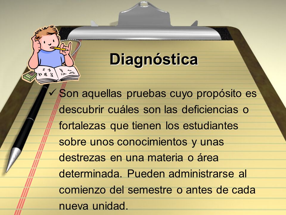 Diagnóstica Son aquellas pruebas cuyo propósito es descubrir cuáles son las deficiencias o fortalezas que tienen los estudiantes sobre unos conocimientos y unas destrezas en una materia o área determinada.