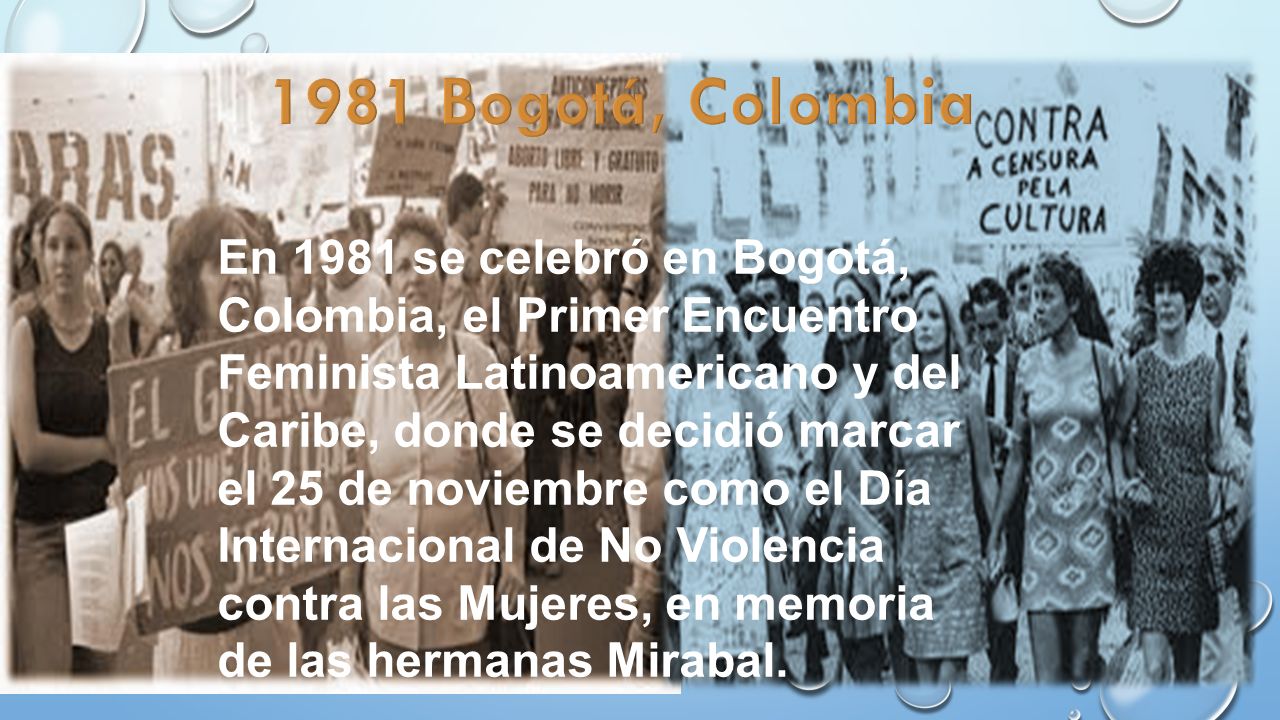 En 1981 se celebró en Bogotá, Colombia, el Primer Encuentro Feminista Latinoamericano y del Caribe, donde se decidió marcar el 25 de noviembre como el Día Internacional de No Violencia contra las Mujeres, en memoria de las hermanas Mirabal.