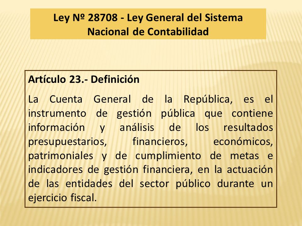 Artículo 23.- Definición La Cuenta General de la República, es el instrumento de gestión pública que contiene información y análisis de los resultados presupuestarios, financieros, económicos, patrimoniales y de cumplimiento de metas e indicadores de gestión financiera, en la actuación de las entidades del sector público durante un ejercicio fiscal.