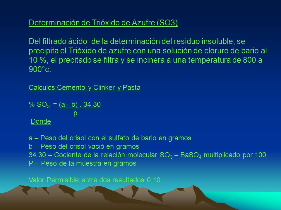 Determinación de Trióxido de Azufre (SO3) Del filtrado ácido de la determinación del residuo insoluble, se precipita el Trióxido de azufre con una solución de cloruro de bario al 10 %, el precitado se filtra y se incinera a una temperatura de 800 a 900°c.
