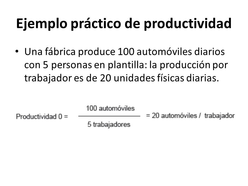 Ejemplo práctico de productividad Una fábrica produce 100 automóviles diarios con 5 personas en plantilla: la producción por trabajador es de 20 unidades físicas diarias.