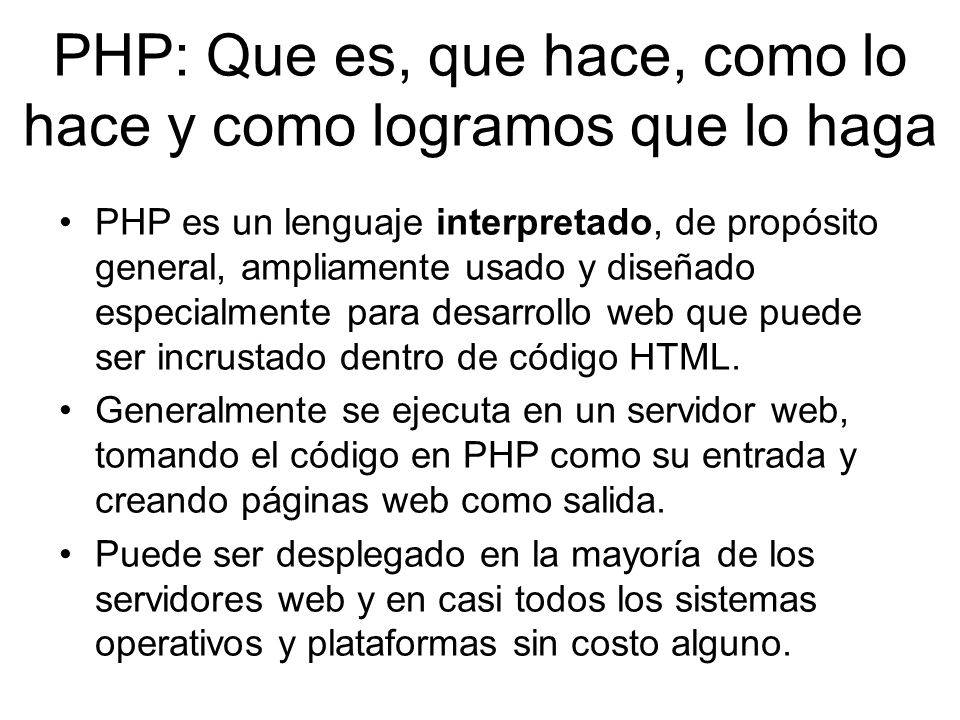 PHP: Que es, que hace, como lo hace y como logramos que lo haga PHP es un lenguaje interpretado, de propósito general, ampliamente usado y diseñado especialmente para desarrollo web que puede ser incrustado dentro de código HTML.