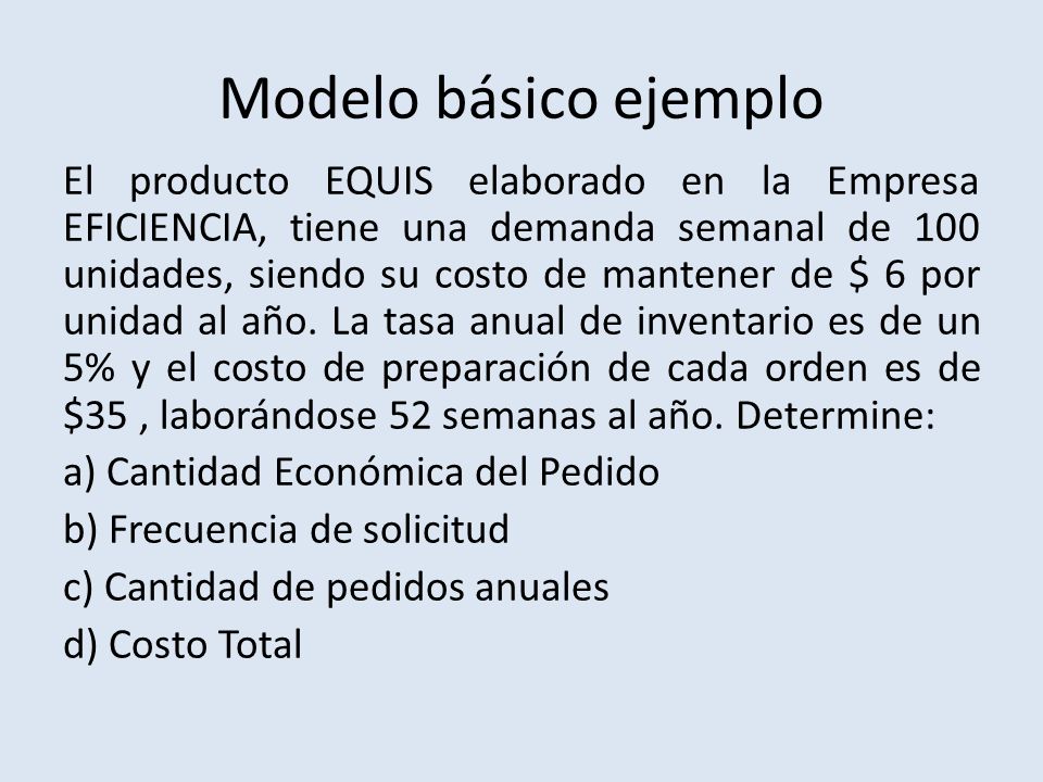 Modelo básico ejemplo El producto EQUIS elaborado en la Empresa EFICIENCIA, tiene una demanda semanal de 100 unidades, siendo su costo de mantener de $ 6 por unidad al año.
