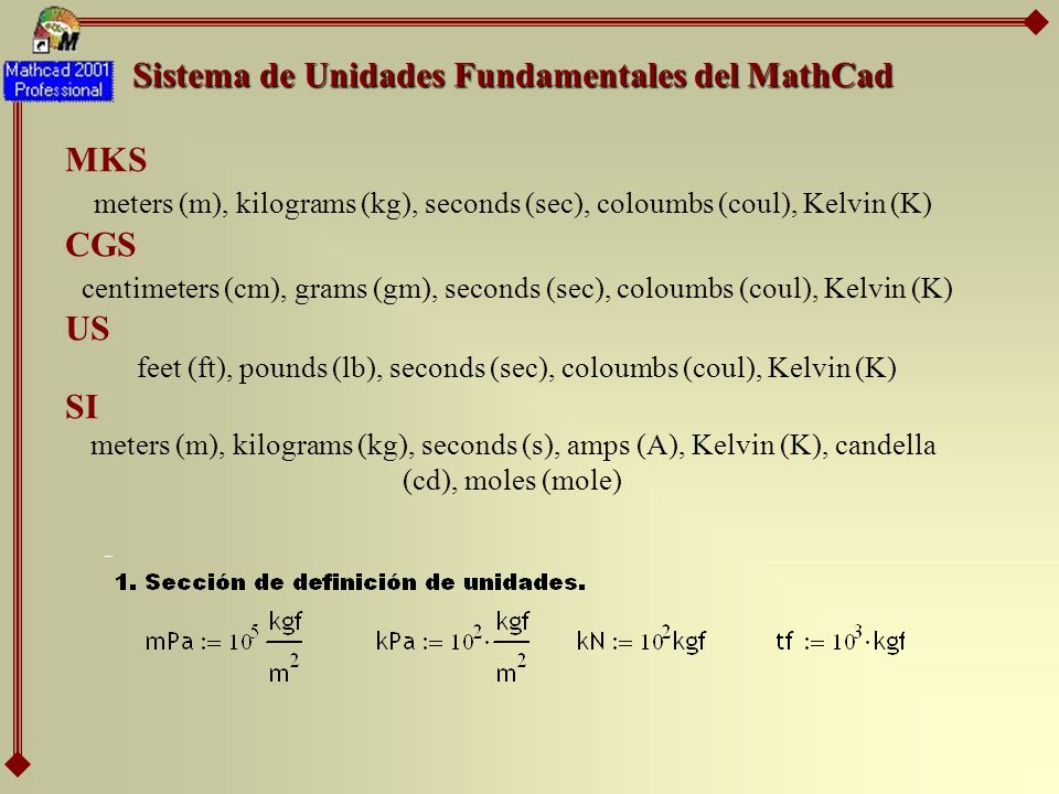 Sistema de Unidades Fundamentales del MathCad MKS meters (m), kilograms (kg), seconds (sec), coloumbs (coul), Kelvin (K) CGS centimeters (cm), grams (gm), seconds (sec), coloumbs (coul), Kelvin (K) US feet (ft), pounds (lb), seconds (sec), coloumbs (coul), Kelvin (K) SI meters (m), kilograms (kg), seconds (s), amps (A), Kelvin (K), candella (cd), moles (mole)