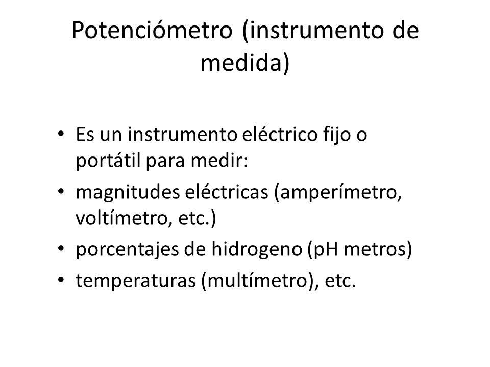 Potenciómetro (instrumento de medida) Es un instrumento eléctrico fijo o portátil para medir: magnitudes eléctricas (amperímetro, voltímetro, etc.) porcentajes de hidrogeno (pH metros) temperaturas (multímetro), etc.