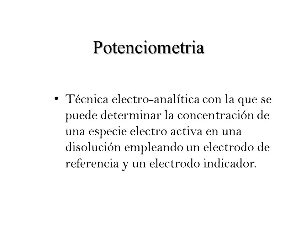 Potenciometria Técnica electro-analítica con la que se puede determinar la concentración de una especie electro activa en una disolución empleando un electrodo de referencia y un electrodo indicador.