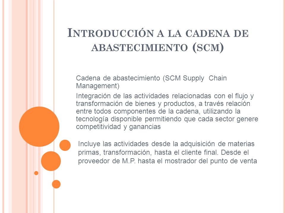 I NTRODUCCIÓN A LA CADENA DE ABASTECIMIENTO ( SCM ) Incluye las actividades desde la adquisición de materias primas, transformación, hasta el cliente final.