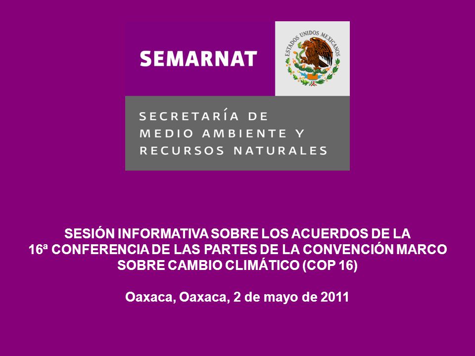 SESIÓN INFORMATIVA SOBRE LOS ACUERDOS DE LA 16ª CONFERENCIA DE LAS PARTES DE LA CONVENCIÓN MARCO SOBRE CAMBIO CLIMÁTICO (COP 16) Oaxaca, Oaxaca, 2 de mayo de 2011
