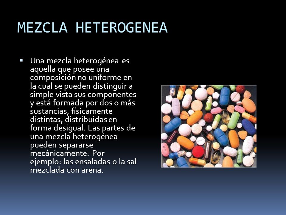 MEZCLA HETEROGENEA Una mezcla heterogénea es aquella que posee una composición no uniforme en la cual se pueden distinguir a simple vista sus componentes y está formada por dos o más sustancias, físicamente distintas, distribuidas en forma desigual.