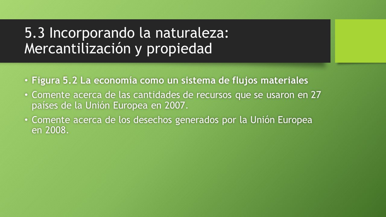 5.3 Incorporando la naturaleza: Mercantilización y propiedad Figura 5.2 La economía como un sistema de flujos materiales Figura 5.2 La economía como un sistema de flujos materiales Comente acerca de las cantidades de recursos que se usaron en 27 países de la Unión Europea en 2007.