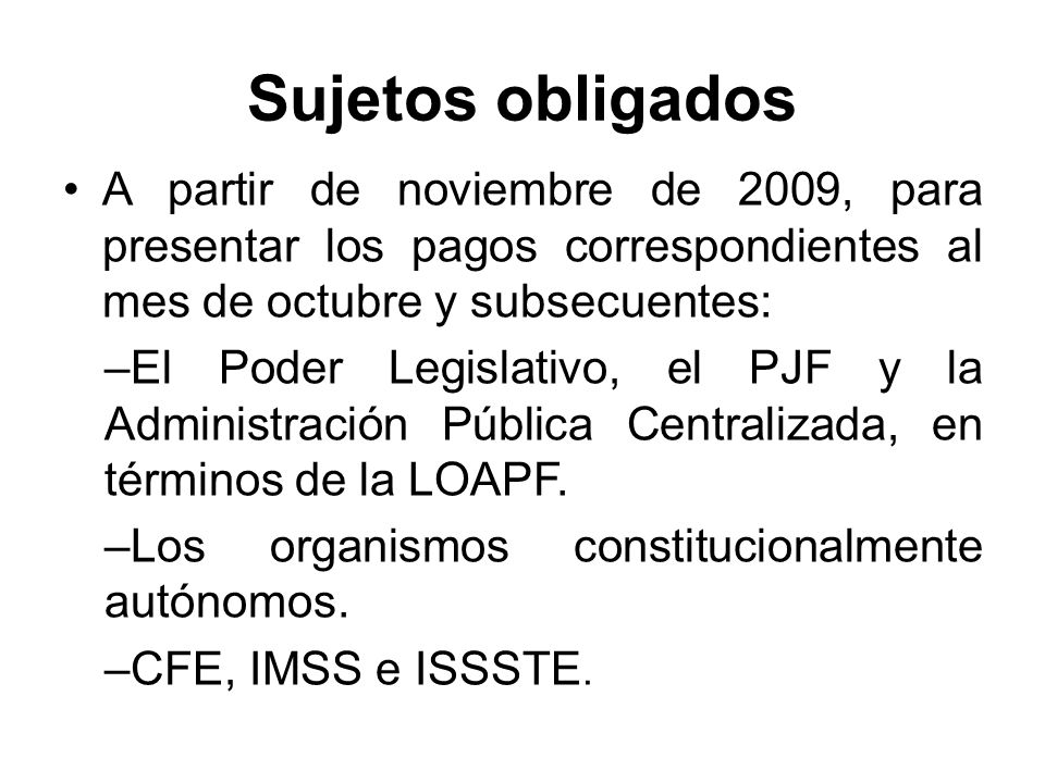 Sujetos obligados A partir de noviembre de 2009, para presentar los pagos correspondientes al mes de octubre y subsecuentes: –El Poder Legislativo, el PJF y la Administración Pública Centralizada, en términos de la LOAPF.