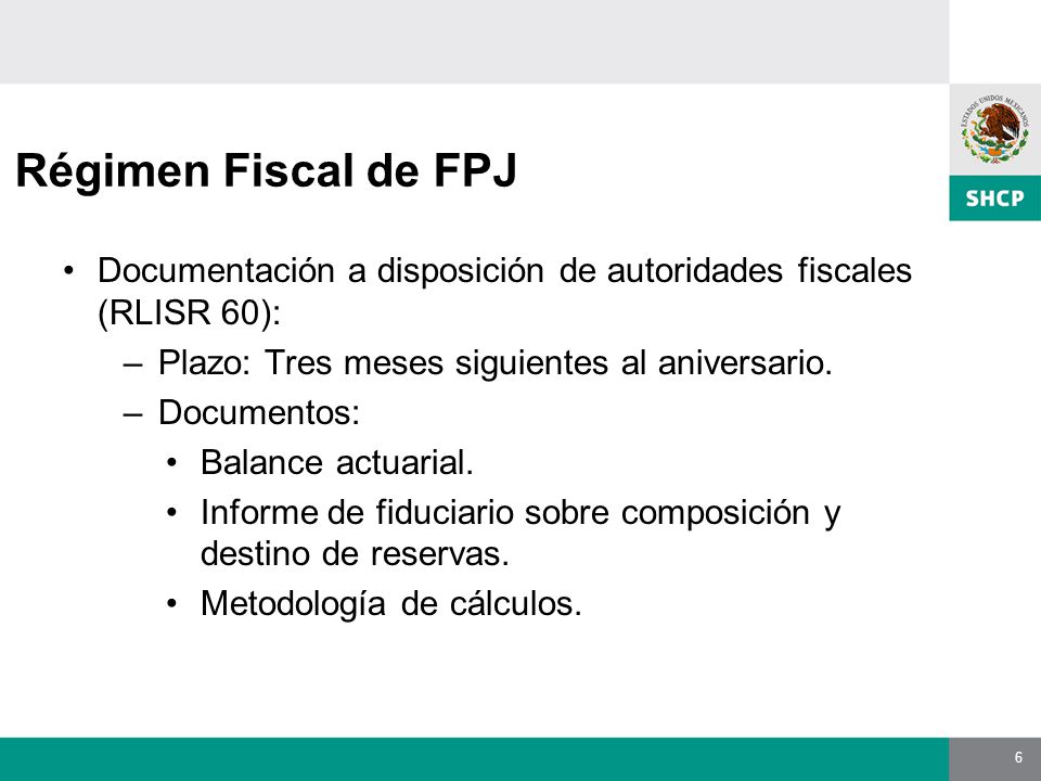 6 Régimen Fiscal de FPJ Documentación a disposición de autoridades fiscales (RLISR 60): –Plazo: Tres meses siguientes al aniversario.