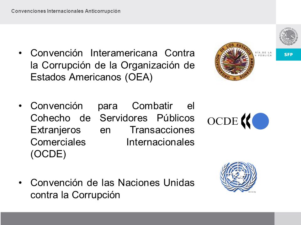 Convención Interamericana Contra la Corrupción de la Organización de Estados Americanos (OEA) Convención para Combatir el Cohecho de Servidores Públicos Extranjeros en Transacciones Comerciales Internacionales (OCDE) Convención de las Naciones Unidas contra la Corrupción Convenciones Internacionales Anticorrupción