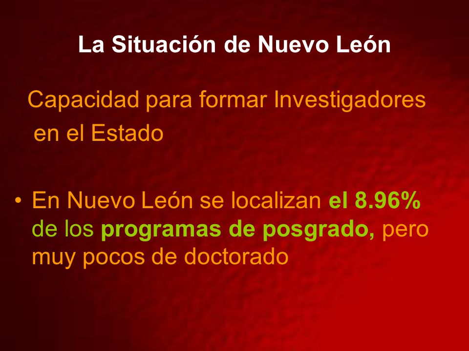 La Situación de Nuevo León Capacidad para formar Investigadores en el Estado En Nuevo León se localizan el 8.96% de los programas de posgrado, pero muy pocos de doctorado