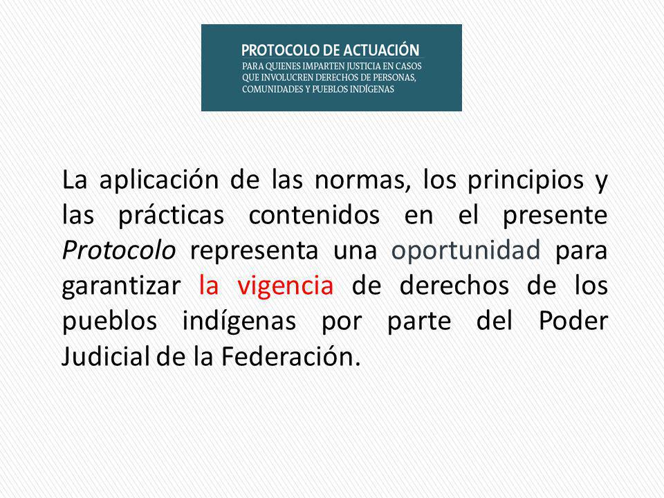 La aplicación de las normas, los principios y las prácticas contenidos en el presente Protocolo representa una oportunidad para garantizar la vigencia de derechos de los pueblos indígenas por parte del Poder Judicial de la Federación.