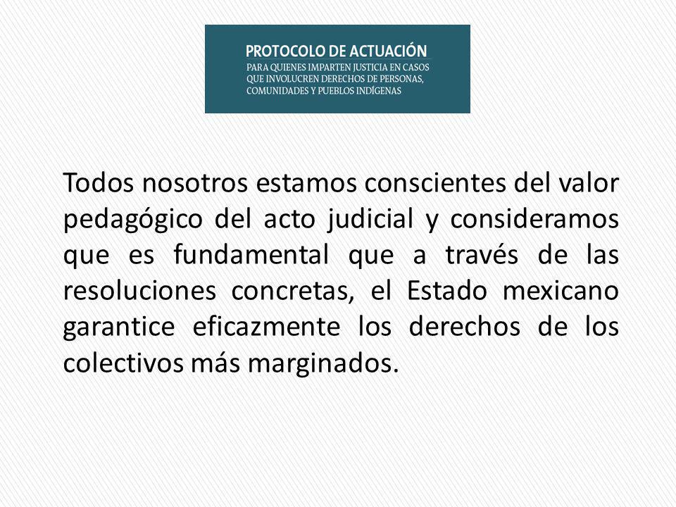 Todos nosotros estamos conscientes del valor pedagógico del acto judicial y consideramos que es fundamental que a través de las resoluciones concretas, el Estado mexicano garantice eficazmente los derechos de los colectivos más marginados.