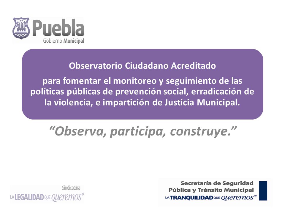 Observatorio Ciudadano Acreditado para fomentar el monitoreo y seguimiento de las políticas públicas de prevención social, erradicación de la violencia, e impartición de Justicia Municipal.