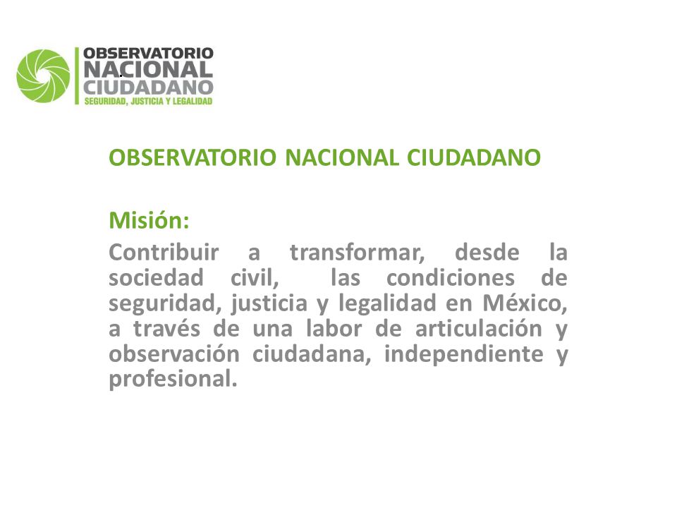 OBSERVATORIO NACIONAL CIUDADANO Misión: Contribuir a transformar, desde la sociedad civil, las condiciones de seguridad, justicia y legalidad en México, a través de una labor de articulación y observación ciudadana, independiente y profesional.