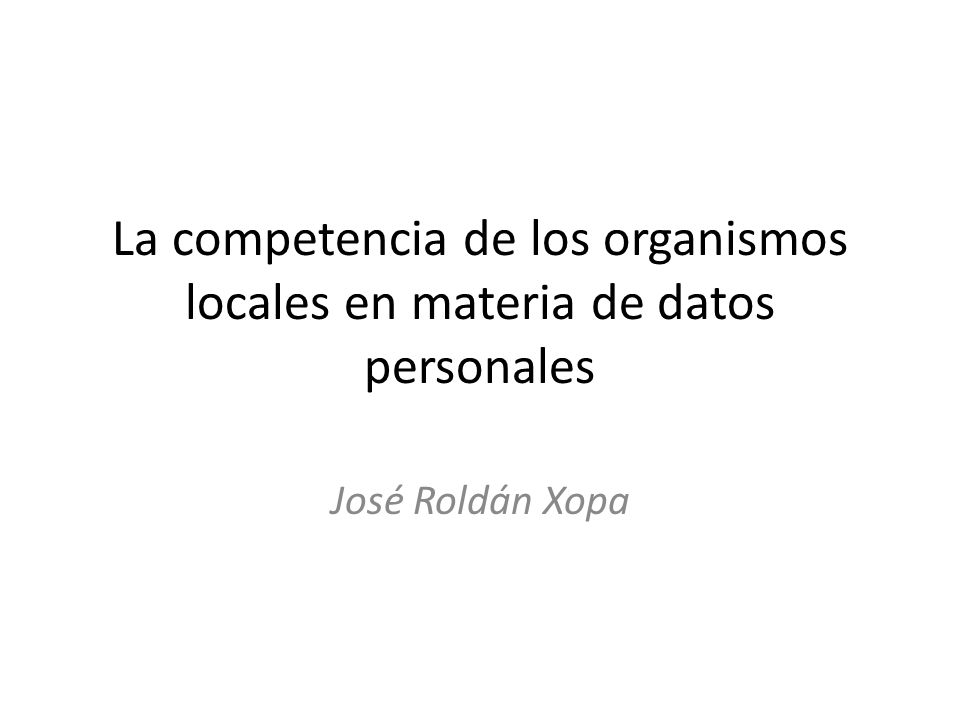 La competencia de los organismos locales en materia de datos personales José Roldán Xopa