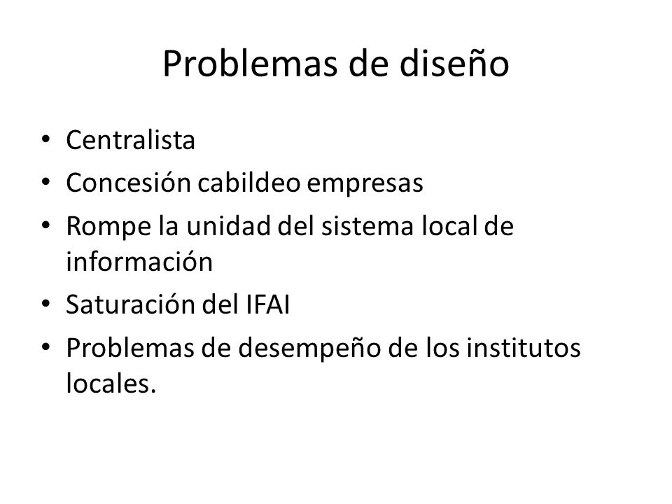 Problemas de diseño Centralista Concesión cabildeo empresas Rompe la unidad del sistema local de información Saturación del IFAI Problemas de desempeño de los institutos locales.