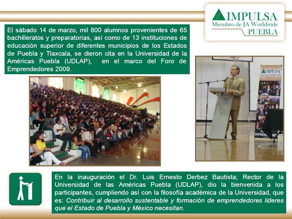 El sábado 14 de marzo, mil 800 alumnos provenientes de 65 bachilleratos y preparatorias, así como de 13 instituciones de educación superior de diferentes municipios de los Estados de Puebla y Tlaxcala, se dieron cita en la Universidad de la Américas Puebla (UDLAP), en el marco del Foro de Emprendedores 2009.