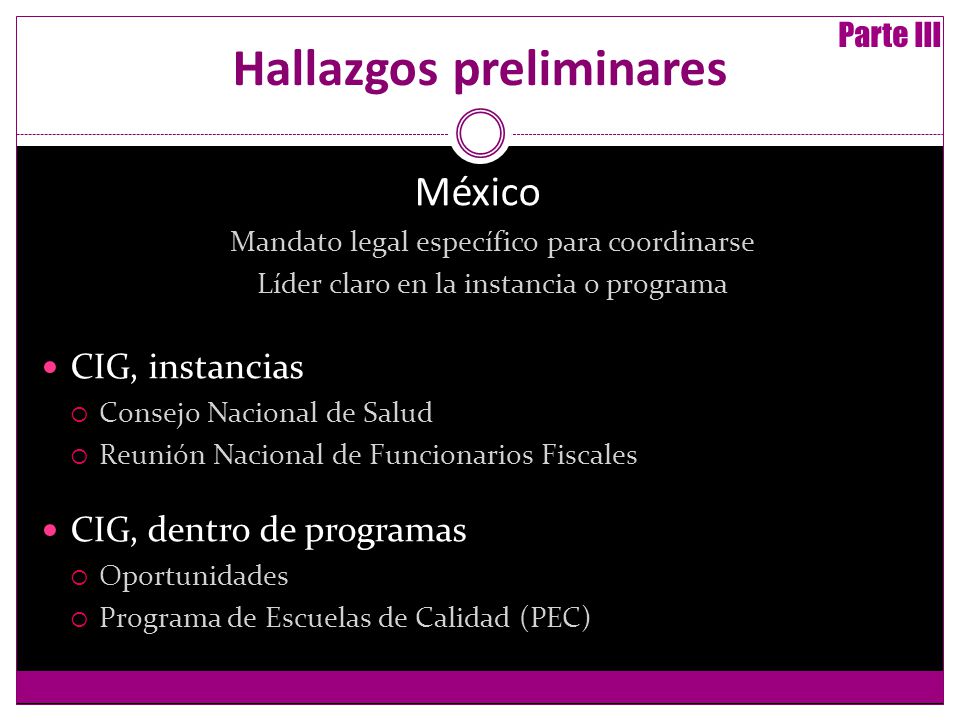 Hallazgos preliminares México Mandato legal específico para coordinarse Líder claro en la instancia o programa CIG, instancias Consejo Nacional de Salud Reunión Nacional de Funcionarios Fiscales CIG, dentro de programas Oportunidades Programa de Escuelas de Calidad (PEC) Parte III