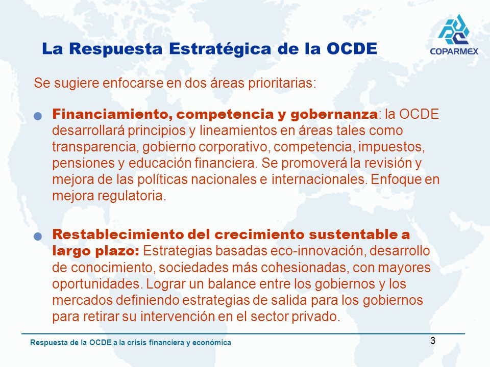 3 Respuesta de la OCDE a la crisis financiera y económica La Respuesta Estratégica de la OCDE Se sugiere enfocarse en dos áreas prioritarias: Financiamiento, competencia y gobernanza : la OCDE desarrollará principios y lineamientos en áreas tales como transparencia, gobierno corporativo, competencia, impuestos, pensiones y educación financiera.