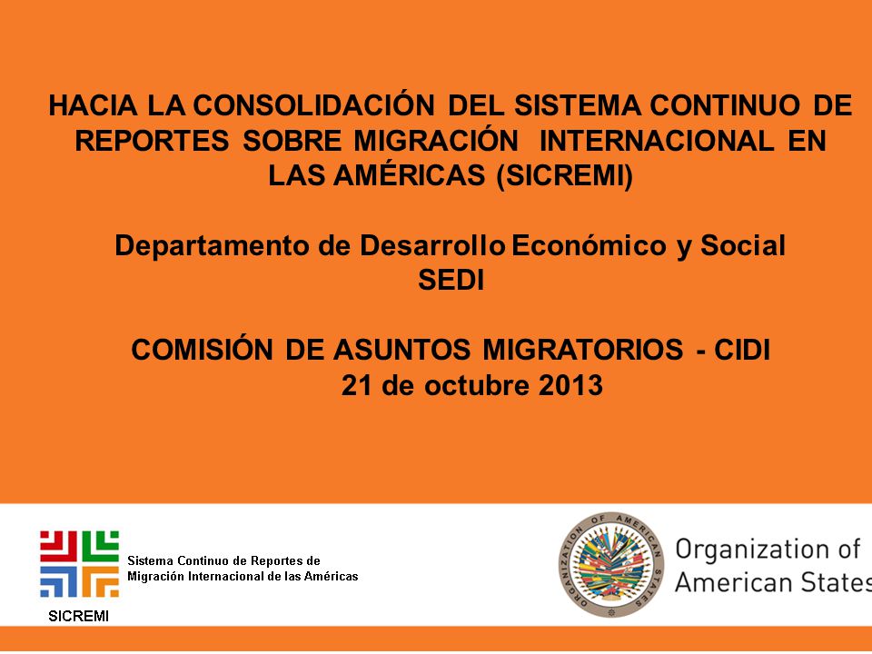 HACIA LA CONSOLIDACIÓN DEL SISTEMA CONTINUO DE REPORTES SOBRE MIGRACIÓN INTERNACIONAL EN LAS AMÉRICAS (SICREMI) Departamento de Desarrollo Económico y Social SEDI COMISIÓN DE ASUNTOS MIGRATORIOS - CIDI 21 de octubre 2013