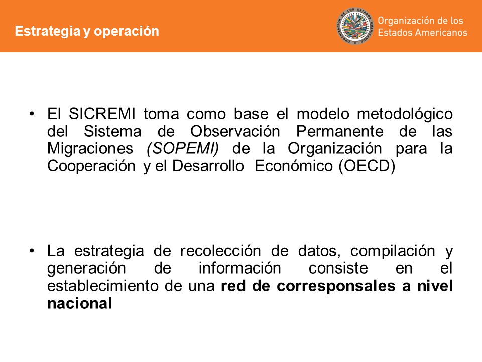 El SICREMI toma como base el modelo metodológico del Sistema de Observación Permanente de las Migraciones (SOPEMI) de la Organización para la Cooperación y el Desarrollo Económico (OECD) La estrategia de recolección de datos, compilación y generación de información consiste en el establecimiento de una red de corresponsales a nivel nacional Estrategia y operación
