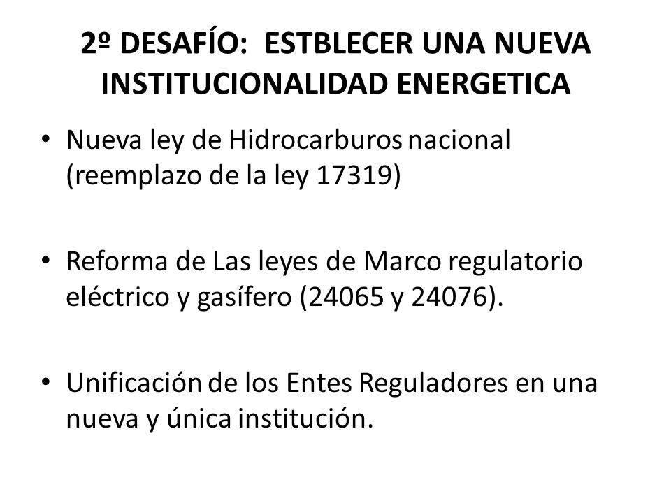 2º DESAFÍO: ESTBLECER UNA NUEVA INSTITUCIONALIDAD ENERGETICA Nueva ley de Hidrocarburos nacional (reemplazo de la ley 17319) Reforma de Las leyes de Marco regulatorio eléctrico y gasífero (24065 y 24076).