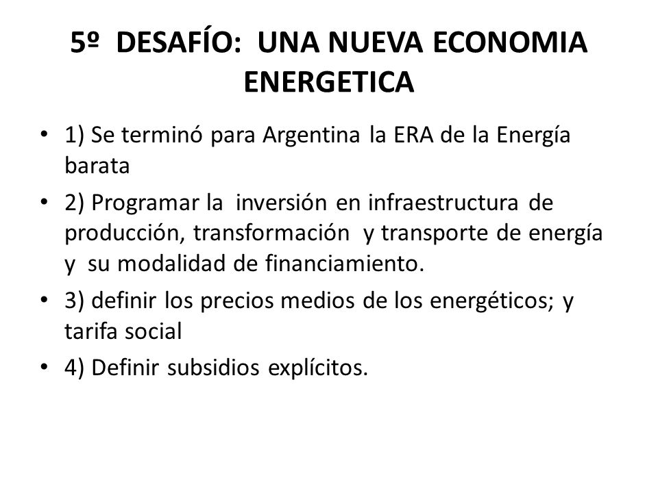 5º DESAFÍO: UNA NUEVA ECONOMIA ENERGETICA 1) Se terminó para Argentina la ERA de la Energía barata 2) Programar la inversión en infraestructura de producción, transformación y transporte de energía y su modalidad de financiamiento.