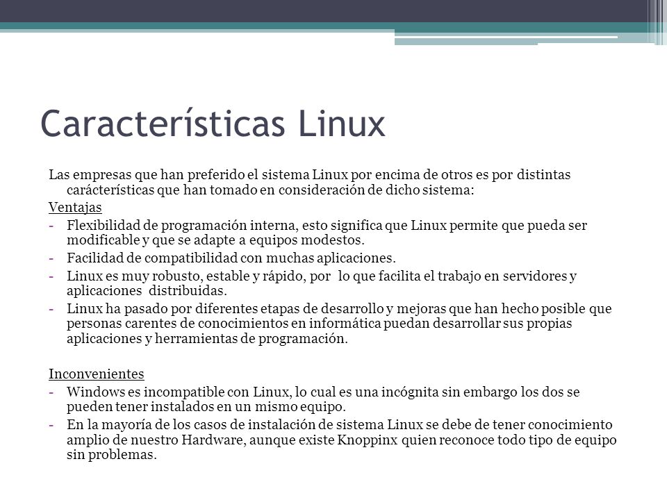 Características Linux Las empresas que han preferido el sistema Linux por encima de otros es por distintas carácterísticas que han tomado en consideración de dicho sistema: Ventajas -Flexibilidad de programación interna, esto significa que Linux permite que pueda ser modificable y que se adapte a equipos modestos.
