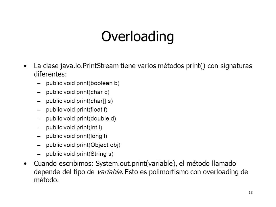 13 Overloading La clase java.io.PrintStream tiene varios métodos print() con signaturas diferentes: –public void print(boolean b) –public void print(char c) –public void print(char[] s) –public void print(float f) –public void print(double d) –public void print(int i) –public void print(long l) –public void print(Object obj) –public void print(String s) Cuando escribimos: System.out.print(variable), el método llamado depende del tipo de variable.