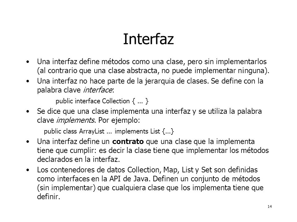 14 Interfaz Una interfaz define métodos como una clase, pero sin implementarlos (al contrario que una clase abstracta, no puede implementar n¡nguna).