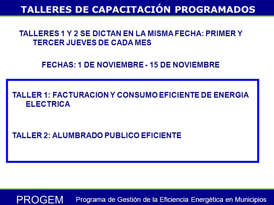 PROGEM Programa de Gestión de la Eficiencia Energética en Municipios TALLER 1: FACTURACION Y CONSUMO EFICIENTE DE ENERGIA ELECTRICA TALLERES DE CAPACITACIÓN PROGRAMADOS TALLERES 1 Y 2 SE DICTAN EN LA MISMA FECHA: PRIMER Y TERCER JUEVES DE CADA MES FECHAS: 1 DE NOVIEMBRE - 15 DE NOVIEMBRE TALLER 2: ALUMBRADO PUBLICO EFICIENTE