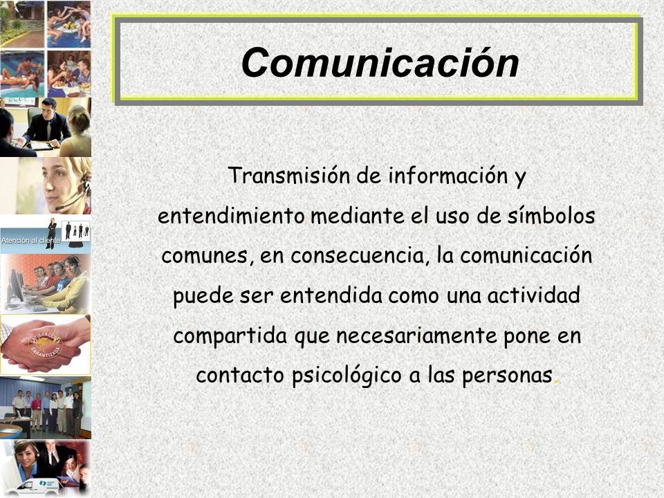 Comunicación Transmisión de información y entendimiento mediante el uso de símbolos comunes, en consecuencia, la comunicación puede ser entendida como una actividad compartida que necesariamente pone en contacto psicológico a las personas.