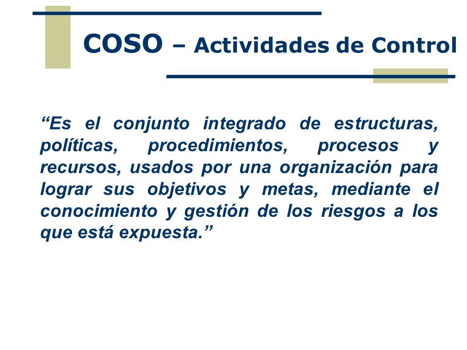 COSO – Actividades de Control Es el conjunto integrado de estructuras, políticas, procedimientos, procesos y recursos, usados por una organización para lograr sus objetivos y metas, mediante el conocimiento y gestión de los riesgos a los que está expuesta.
