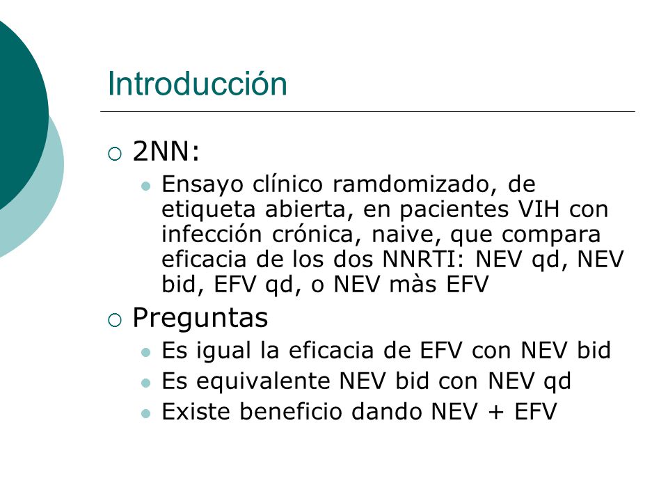 Introducción 2NN: Ensayo clínico ramdomizado, de etiqueta abierta, en pacientes VIH con infección crónica, naive, que compara eficacia de los dos NNRTI: NEV qd, NEV bid, EFV qd, o NEV màs EFV Preguntas Es igual la eficacia de EFV con NEV bid Es equivalente NEV bid con NEV qd Existe beneficio dando NEV + EFV