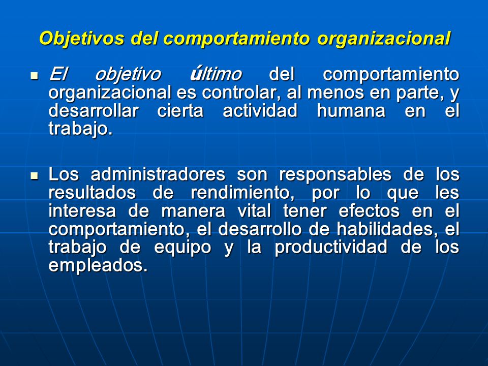 Objetivos del comportamiento organizacional El objetivo ú ltimo del comportamiento organizacional es controlar, al menos en parte, y desarrollar cierta actividad humana en el trabajo.