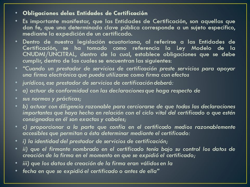 Obligaciones delas Entidades de Certificación Es importante manifestar, que las Entidades de Certificación, son aquellas que dan fe, que una determinada clave pública corresponde a un sujeto específico, mediante la expedición de un certificado.