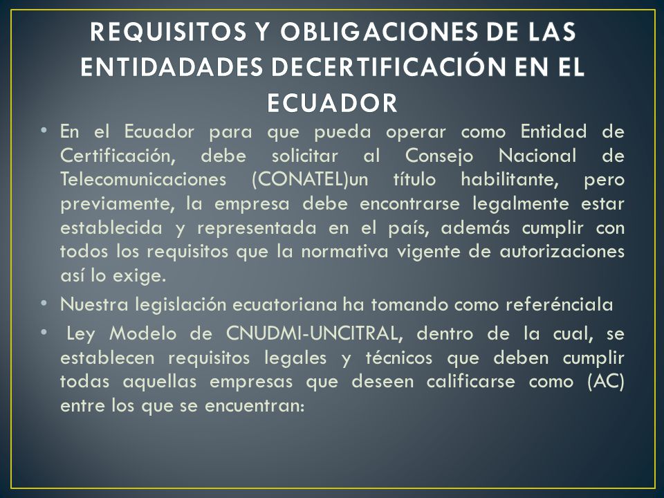 En el Ecuador para que pueda operar como Entidad de Certificación, debe solicitar al Consejo Nacional de Telecomunicaciones (CONATEL)un título habilitante, pero previamente, la empresa debe encontrarse legalmente estar establecida y representada en el país, además cumplir con todos los requisitos que la normativa vigente de autorizaciones así lo exige.