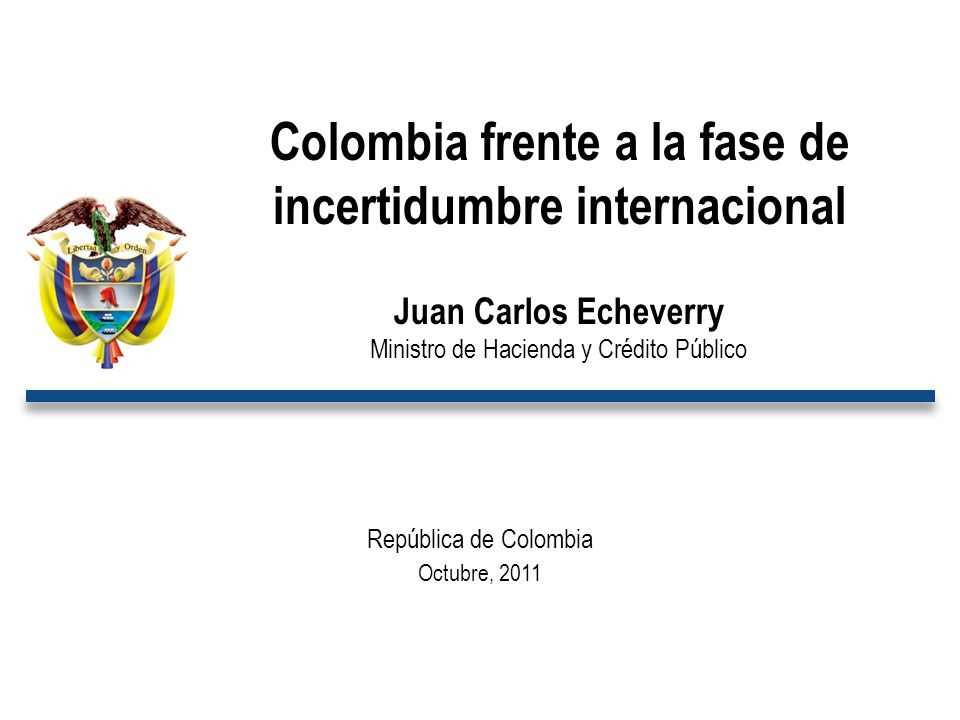 República de Colombia Octubre, 2011 Colombia frente a la fase de incertidumbre internacional Juan Carlos Echeverry Ministro de Hacienda y Crédito Público