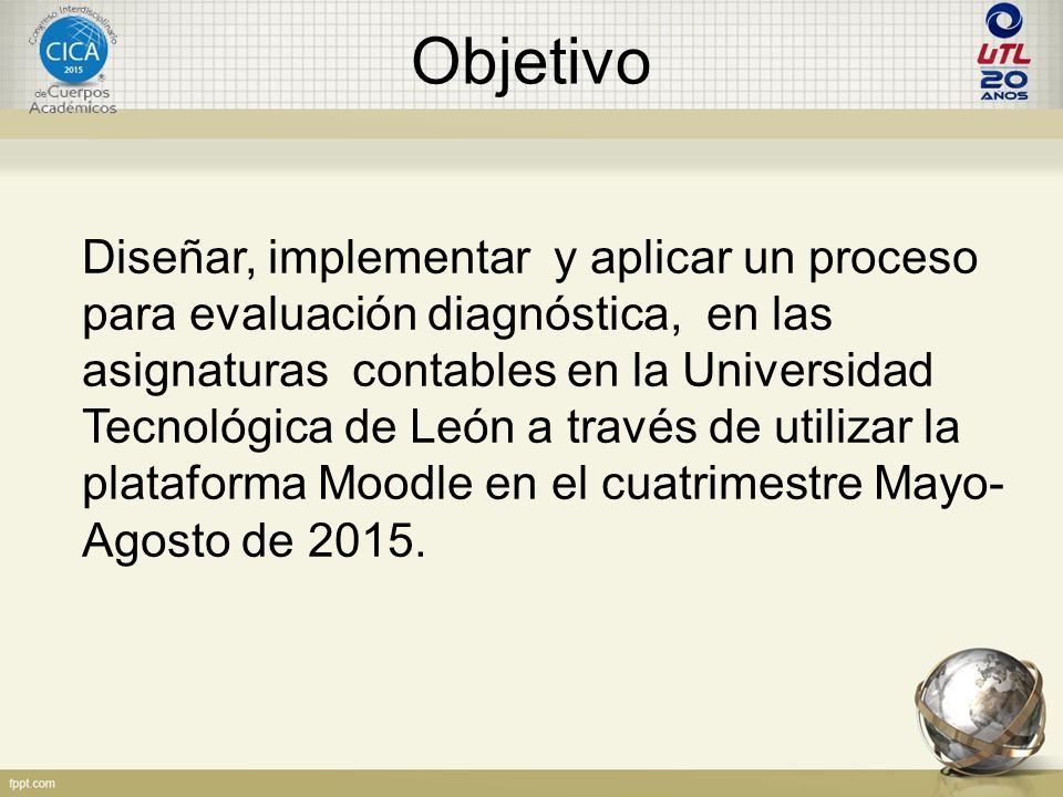 Objetivo Diseñar, implementar y aplicar un proceso para evaluación diagnóstica, en las asignaturas contables en la Universidad Tecnológica de León a través de utilizar la plataforma Moodle en el cuatrimestre Mayo- Agosto de 2015.