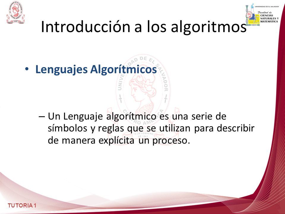 TUTORIA 1 Introducción a los algoritmos Lenguajes Algorítmicos – Un Lenguaje algorítmico es una serie de símbolos y reglas que se utilizan para describir de manera explícita un proceso.