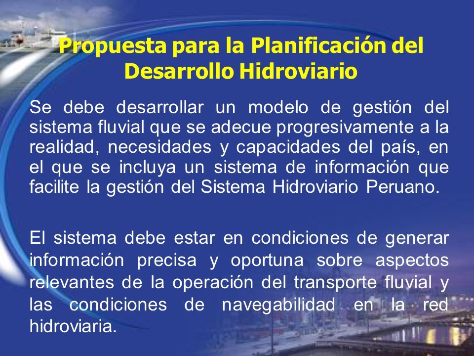 Propuesta para la Planificación del Desarrollo Hidroviario Se debe desarrollar un modelo de gestión del sistema fluvial que se adecue progresivamente a la realidad, necesidades y capacidades del país, en el que se incluya un sistema de información que facilite la gestión del Sistema Hidroviario Peruano.