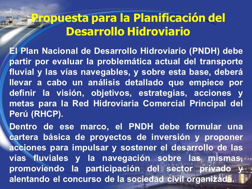 El Plan Nacional de Desarrollo Hidroviario (PNDH) debe partir por evaluar la problemática actual del transporte fluvial y las vías navegables, y sobre esta base, deberá llevar a cabo un análisis detallado que empiece por definir la visión, objetivos, estrategias, acciones y metas para la Red Hidroviaria Comercial Principal del Perú (RHCP).
